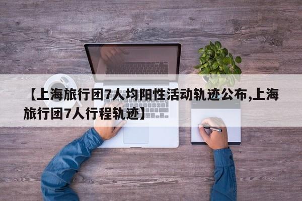 【上海旅行团7人均阳性活动轨迹公布,上海旅行团7人行程轨迹】