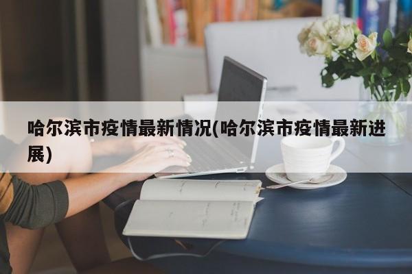 哈尔滨市疫情最新情况(哈尔滨市疫情最新进展)