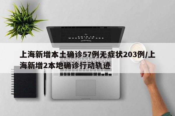 上海新增本土确诊57例无症状203例/上海新增2本地确诊行动轨迹