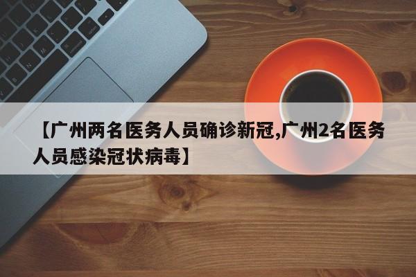 【广州两名医务人员确诊新冠,广州2名医务人员感染冠状病毒】