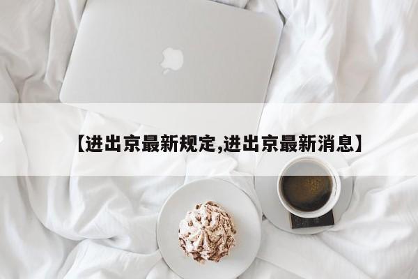 【进出京最新规定,进出京最新消息】