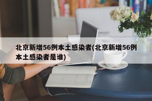 北京新增56例本土感染者(北京新增56例本土感染者是谁)
