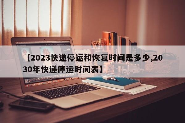 【2023快递停运和恢复时间是多少,2030年快递停运时间表】