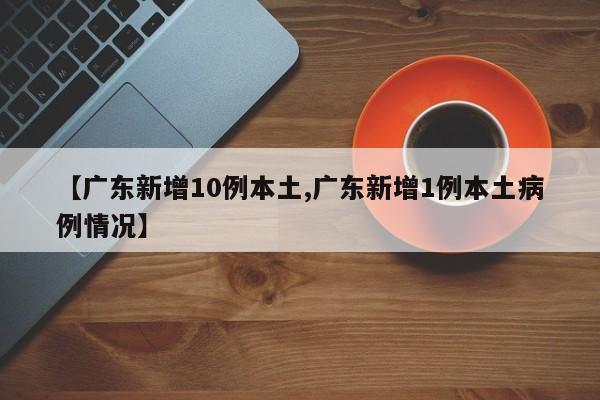 【广东新增10例本土,广东新增1例本土病例情况】