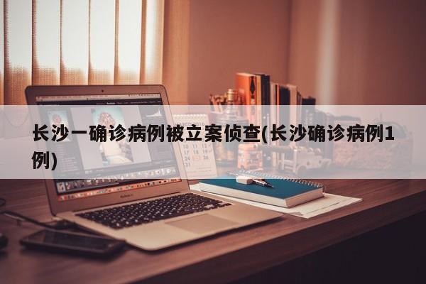 长沙一确诊病例被立案侦查(长沙确诊病例1例)