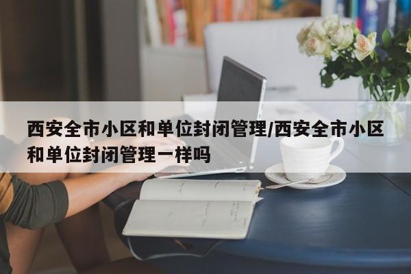 西安全市小区和单位封闭管理/西安全市小区和单位封闭管理一样吗