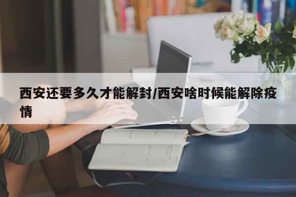 西安还要多久才能解封/西安啥时候能解除疫情
