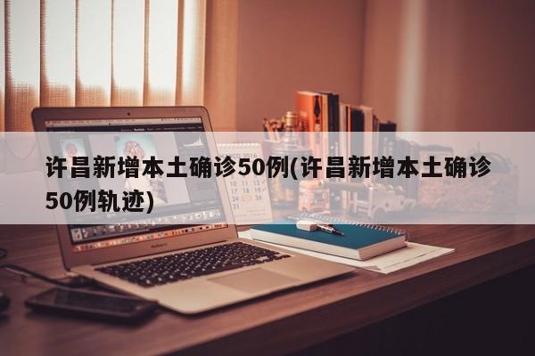 许昌新增本土确诊50例(许昌新增本土确诊50例轨迹)