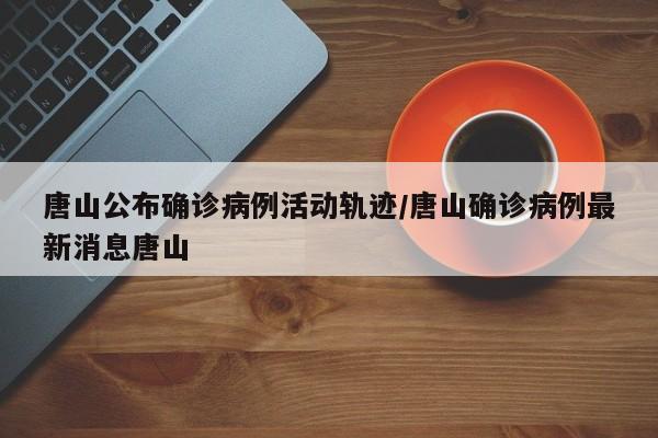 唐山公布确诊病例活动轨迹/唐山确诊病例最新消息唐山