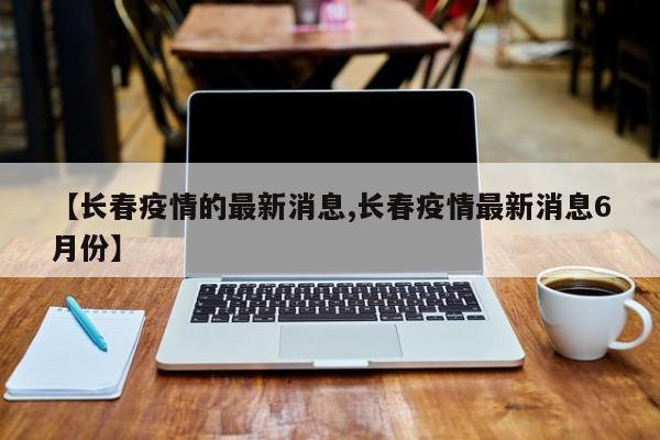 【长春疫情的最新消息,长春疫情最新消息6月份】