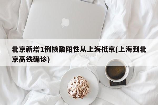北京新增1例核酸阳性从上海抵京(上海到北京高铁确诊)