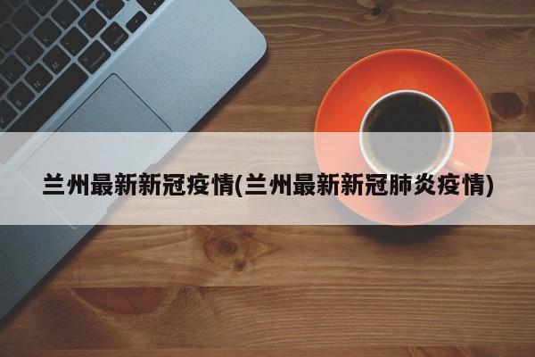 兰州最新新冠疫情(兰州最新新冠肺炎疫情)