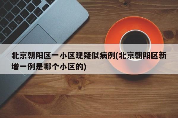 北京朝阳区一小区现疑似病例(北京朝阳区新增一例是哪个小区的)