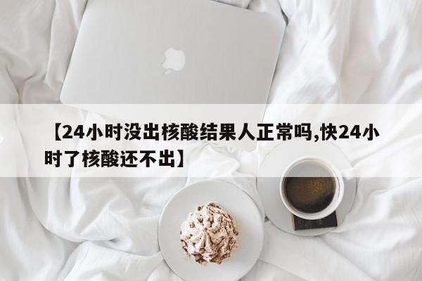 【24小时没出核酸结果人正常吗,快24小时了核酸还不出】