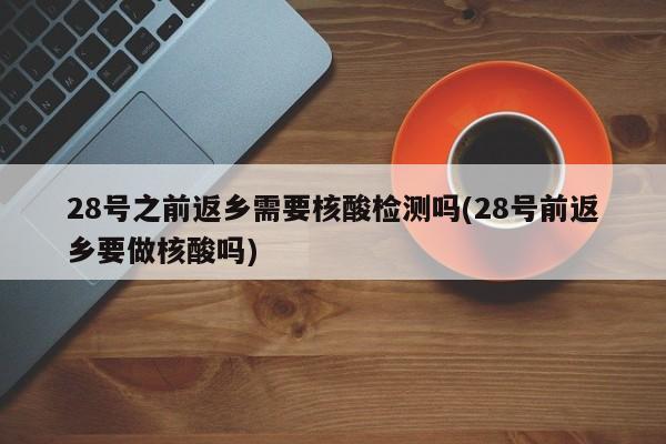 28号之前返乡需要核酸检测吗(28号前返乡要做核酸吗)