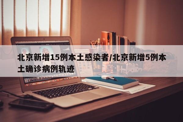 北京新增15例本土感染者/北京新增5例本土确诊病例轨迹