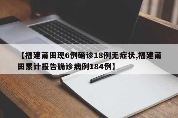 【福建莆田现6例确诊18例无症状,福建莆田累计报告确诊病例184例】