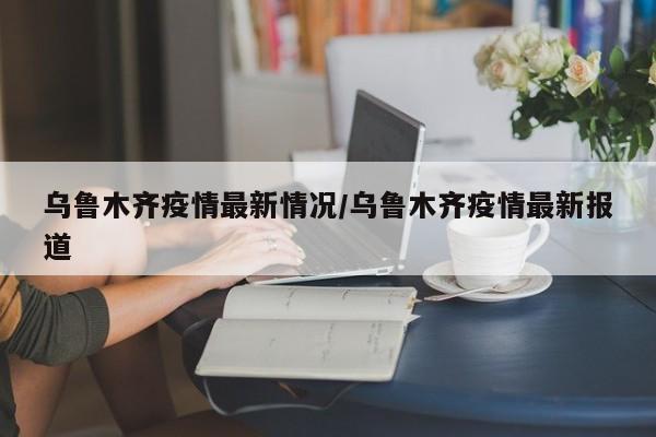 乌鲁木齐疫情最新情况/乌鲁木齐疫情最新报道