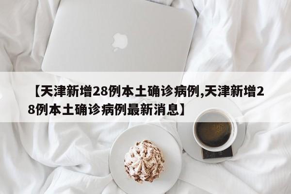 【天津新增28例本土确诊病例,天津新增28例本土确诊病例最新消息】