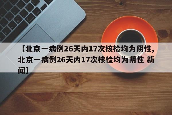 【北京一病例26天内17次核检均为阴性,北京一病例26天内17次核检均为阴性 新闻】