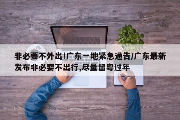 非必要不外出!广东一地紧急通告/广东最新发布非必要不出行,尽量留粤过年