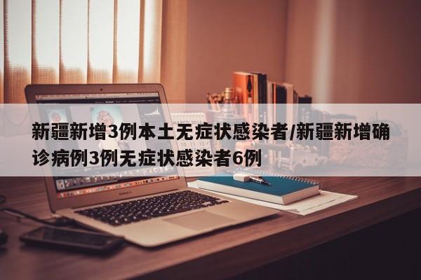 新疆新增3例本土无症状感染者/新疆新增确诊病例3例无症状感染者6例