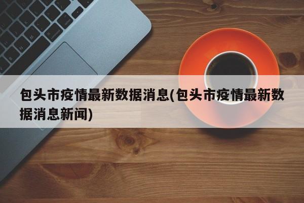 包头市疫情最新数据消息(包头市疫情最新数据消息新闻)