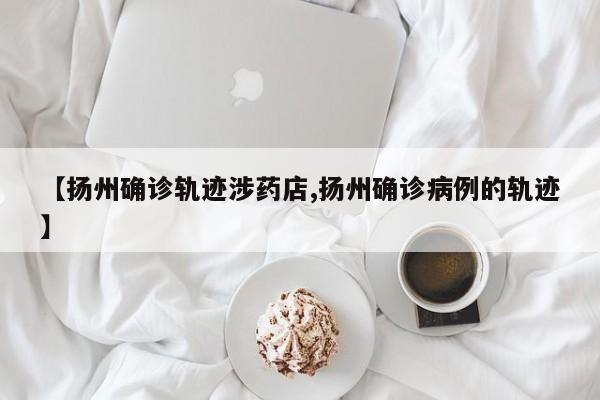 【扬州确诊轨迹涉药店,扬州确诊病例的轨迹】