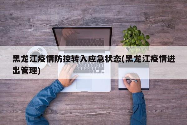 黑龙江疫情防控转入应急状态(黑龙江疫情进出管理)