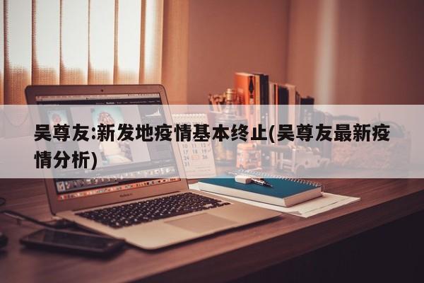 吴尊友:新发地疫情基本终止(吴尊友最新疫情分析)