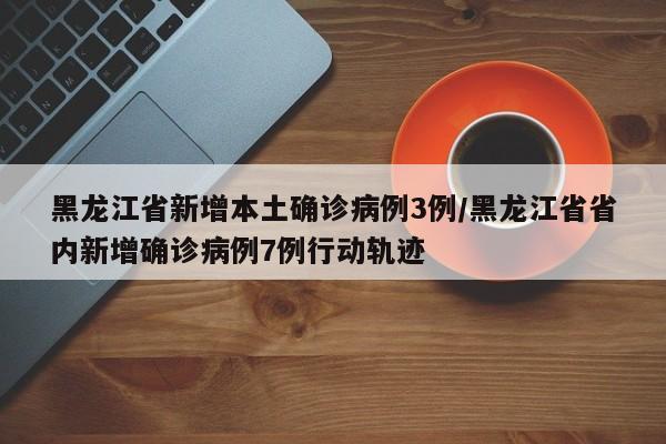 黑龙江省新增本土确诊病例3例/黑龙江省省内新增确诊病例7例行动轨迹