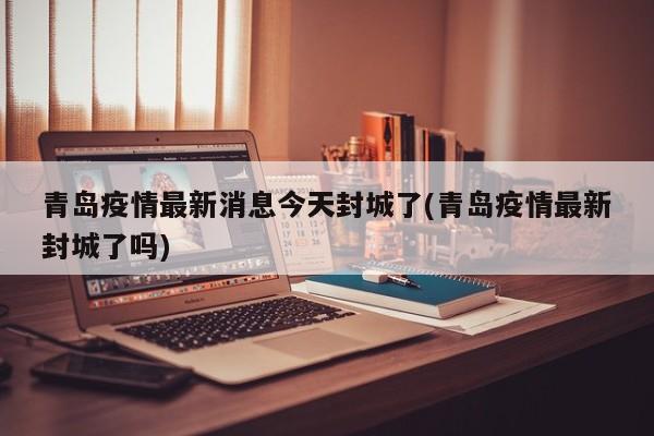 青岛疫情最新消息今天封城了(青岛疫情最新封城了吗)
