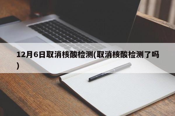 12月6日取消核酸检测(取消核酸检测了吗)
