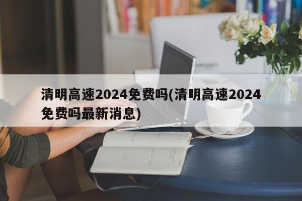 清明高速2024免费吗(清明高速2024免费吗最新消息)