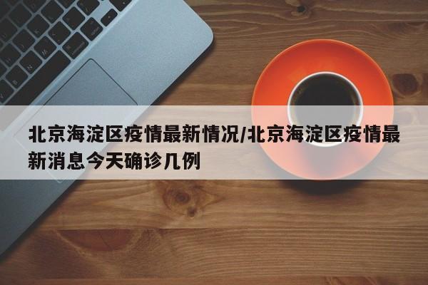 北京海淀区疫情最新情况/北京海淀区疫情最新消息今天确诊几例