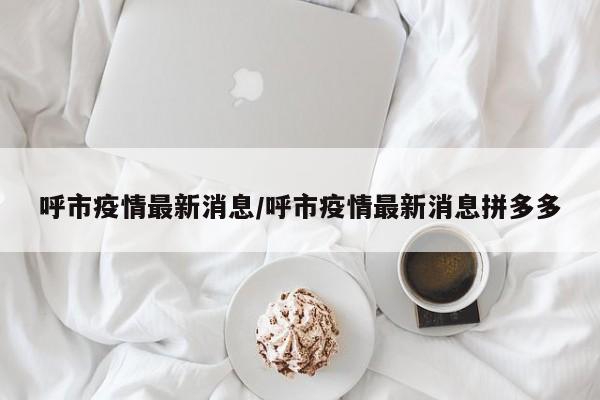 呼市疫情最新消息/呼市疫情最新消息拼多多