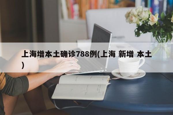 上海增本土确诊788例(上海 新增 本土)