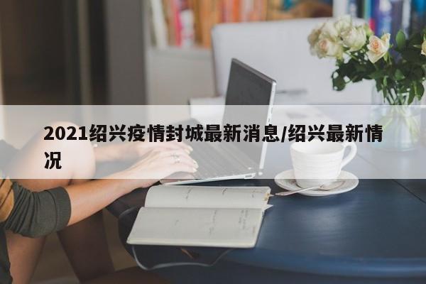2021绍兴疫情封城最新消息/绍兴最新情况