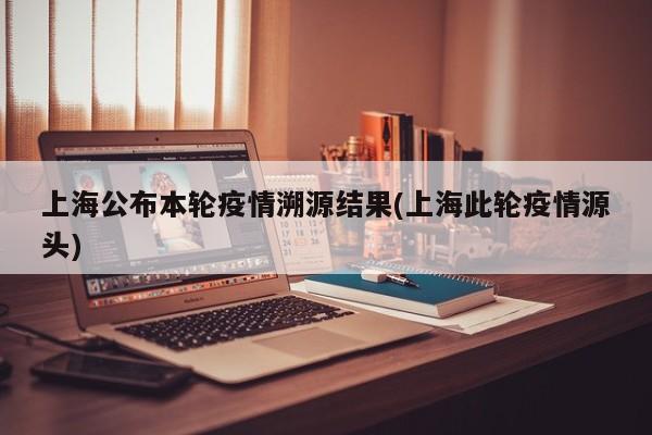上海公布本轮疫情溯源结果(上海此轮疫情源头)