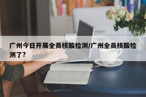 广州今日开展全员核酸检测/广州全员核酸检测了?