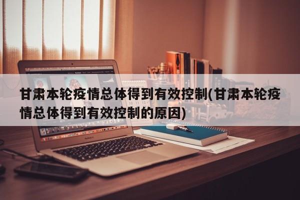 甘肃本轮疫情总体得到有效控制(甘肃本轮疫情总体得到有效控制的原因)