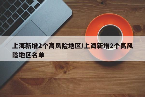 上海新增2个高风险地区/上海新增2个高风险地区名单