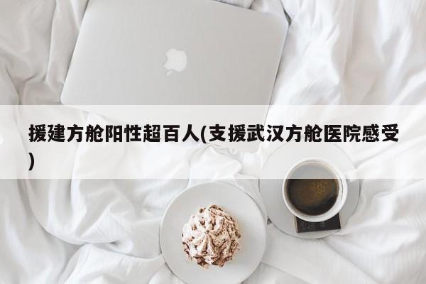 援建方舱阳性超百人(支援武汉方舱医院感受)