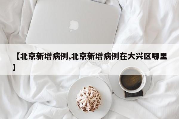 【北京新增病例,北京新增病例在大兴区哪里】