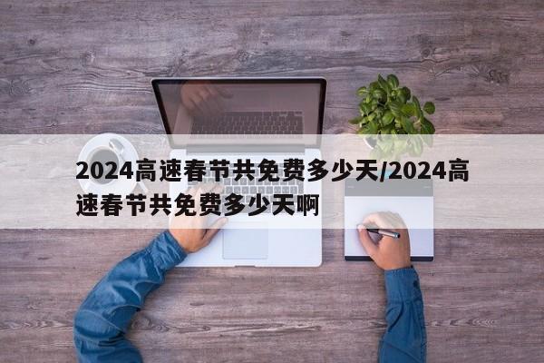2024高速春节共免费多少天/2024高速春节共免费多少天啊