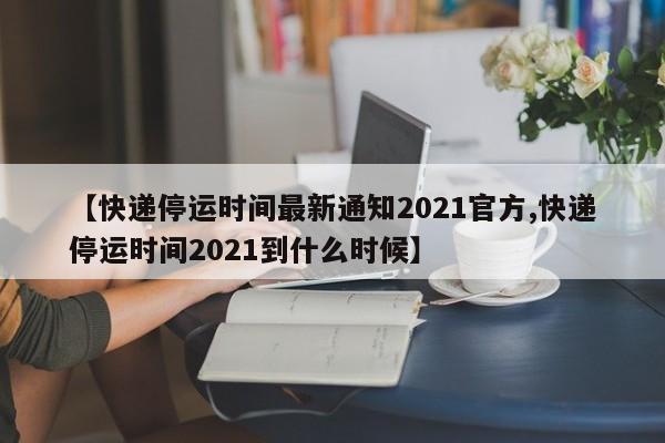 【快递停运时间最新通知2021官方,快递停运时间2021到什么时候】