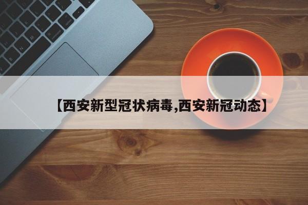 【西安新型冠状病毒,西安新冠动态】