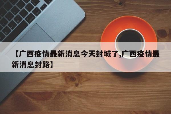 【广西疫情最新消息今天封城了,广西疫情最新消息封路】