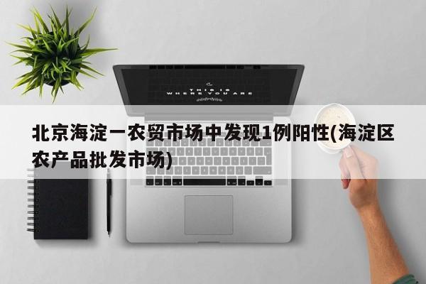 北京海淀一农贸市场中发现1例阳性(海淀区农产品批发市场)