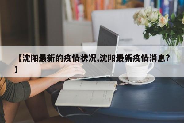 【沈阳最新的疫情状况,沈阳最新疫情消息?】